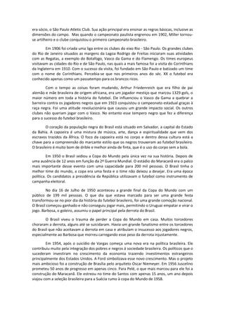 era sócio, o São Paulo Atletic Club. Sua ação principal era ensinar as regras básicas, inclusive as
dimensões do campo. Mas quando o campeonato paulista engrenou em 1902, Miller tornou-
se artilheiro e o clube conquistou o primeiro campeonato brasileiro.

        Em 1906 foi criada uma liga entre os clubes do eixo Rio - São Paulo. Os grandes clubes
do Rio de Janeiro situados as margens da Lagoa Rodrigo de Freitas iniciaram suas atividades
com as Regatas, a exemplo do Botafogo, Vasco da Gama e do Flamengo. Os times europeus
visitavam as cidades do Rio e de São Paulo, nas quais a mais famosa foi a visita do Corinthians
da Inglaterra em 1910. Com o sucesso da visita, foi fundado em São Paulo e batizado um time
com o nome de Corinthians. Percebia-se que nos primeiros anos do séc. XX o futebol era
conhecido apenas como um passatempo para os brancos ricos.

        Com o tempo as coisas foram mudando, Arthur Friedenreich que era filho de pai
alemão e mãe brasileira de origem africana, era um jogador mestiço que marcou 1329 gols, o
maior número em toda a história do futebol. Ele influenciou o Vasco da Gama a quebrar a
barreira contra os jogadores negros que em 1923 conquistou o campeonato estadual graças à
raça negra. Foi uma atitude revolucionária que causou um grande impacto social. Os outros
clubes não queriam jogar com o Vasco. No entanto esse tempero negro que fez a diferença
para o sucesso do futebol brasileiro.

        O coração da população negra do Brasil está situado em Salvador, a capital do Estado
da Bahia. A capoeira é uma mistura de música, arte, dança e espiritualidade que vem dos
escravos trazidos da África. O foco da capoeira está no corpo e dentro dessa cultura está a
chave para a compreensão do marcante estilo que os negros trouxeram ao futebol brasileiro.
O brasileiro é muito bom de drible e melhor ainda de finta, que é o uso do corpo sem a bola.

         Em 1950 o Brasil sediou a Copa do Mundo pela única vez na sua história. Depois de
uma ausência de 12 anos em função da 2ª Guerra Mundial. O estádio do Maracanã era o palco
mais importante desse evento com uma capacidade para 200 mil pessoas. O Brasil tinha o
melhor time do mundo, a copa era uma festa e o time não deixou a desejar. Era uma época
política. Os candidatos a presidência da República utilizavam o futebol como instrumento de
campanha eleitoral.

        No dia 16 de Julho de 1950 aconteceu a grande final da Copa do Mundo com um
público de 199 mil pessoas. O que dia que estava marcado para ser uma grande festa
transformou-se no pior dia da história do futebol brasileiro, foi uma grande comoção nacional.
O Brasil começou ganhado e não conseguiu jogar mais, permitindo o Uruguai empatar e virar o
jogo. Barbosa, o goleiro, assumiu o papel principal pela derrota do Brasil.

        O Brasil viveu o trauma de perder a Copa do Mundo em casa. Muitos torcedores
choraram a derrota, alguns até se suicidaram. Havia um grande fanatismo entre os torcedores
do Brasil que não aceitavam a derrota em casa e atribuíam o insucesso aos jogadores negros,
especialmente ao Barbosa que morreu carregando esse peso da derrota injustamente.

        Em 1954, após o suicídio de Vargas começa uma nova era na política brasileira. Ele
contribuiu muito pela integração dos pobres e negros à sociedade brasileira. Os políticos que o
sucederam investiram no crescimento da economia trazendo investimentos estrangeiros
principalmente dos Estados Unidos. A Ford simbolizava esse novo crescimento. Mas o projeto
mais ambicioso foi a construção de Brasília pelo arquiteto Oscar Niemeyer. Em 1956 Juscelino
prometeu 50 anos de progresso em apenas cinco. Para Pelé, o que mais marcou para ele foi a
construção do Maracanã. Ele estreou no time do Santos com apenas 15 anos, um ano depois
viajou com a seleção brasileira para a Suécia rumo à copa do Mundo de 1958.
 
