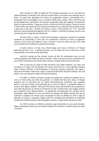 Pelé, nascido em 1940 na cidade de Três Corações, prometia ser um novo ídolo do
futebol brasileiro. Conquistar uma copa do mundo estava se tornando uma obsessão para o
Brasil. Foi tudo bem planejado em termos de preparação, desde a alimentação até a
preparação física e psicológica, era um conceito inédito para a época. Pelé e Garrincha, por
recomendação dos especialistas não estavam preparados ainda para jogarem na estréia do
Brasil na Copa do Mundo. O jogo que marcou a estréia de Pelé com apenas 17 anos foi contra
o País de Gales nas quartas de final. Depois que Mazola tirou o lateral do País de Gales passou
a bola para o Didi que a recebeu de cabeça e serviu o Pelé pedindo um “1-2”, mas Pelé
dominou a bola passando pelo zagueiro com um “chapéu”, marcando um golaço, que foi o seu
primeiro gol em um jogo de Copa do Mundo.

        Na final contra a Suécia, o Brasil tinha estudado o adversário assistindo as partidas
anteriores na competição, e como não era considerado o favorito ao título, os jogadores
estavam muito tensos, por jogarem contra a torcida e contra os donos da casa, mas ainda
assim estavam bem confiantes no potencial da equipe.

       A Suécia marcou o 1º gol, mas o Brasil reagiu com classe e terminou o 1º tempo
ganhando por dois a um. A partida terminou com um placar de cinco a dois para o Brasil
conquistando a sua primeira Copa do Mundo.

        Garrincha nascido em Pau Grande, interior do Rio, foi considerado como um dois
maiores jogadores de futebol de todos os tempos. Talvez suas pernas tortas o ajudassem em
seus dribles maravilhosos que mesmo após inúmeras cirurgias ainda continuaram tortas.

         Pelé e Garrincha na Copa de 1962 formavam uma dupla imbatível, mas após uma
contusão no 2º jogo, Pelé foi afastado do torneio. Garrincha foi o maior destaque daquela
Copa. O Brasil enfrentou a Tchecoslováquia na final que começou perdendo, mas reagiu a
altura com Amarildo e Vavá virou o jogo. A copa foi de Garrincha, fez gol de cabeça, com o pé
direito, com o pé esquerdo, driblou de maneira fantástica.

         Em 1964, os militares tomaram o poder num golpe que culminou na ditadura por 21
anos e o Brasil sofreu nas mãos dos generais e o futebol não ficou fora dessa. O milagre
brasileiro que se caracteriza por um rápido desenvolvimento econômico virou realidade
dentro e fora dos campos. Na preparação para a copa do México, o presidente Médici se
mostrou bem ligado a seleção. Dizia que tinha direito, como todo brasileiro de acompanhar o
time. Mas abusava do seu direito no momento em que o futebol tinha uma imagem positiva
para explorá-lo como ideário político e se popularizar principalmente nas camadas menos
favorecidas. João Saldanha foi uma das vítimas da ditadura de Médici quando teve que se
submeter à exigência do mesmo pela convocação de Dario do Atlético no time e logo foi
demitido ao recusar a imposição. Zagalo então foi convidado pelo presidente da Federação
Brasileira de Futebol da época, João Havelange a assumir o cargo e assim convocou o Dario.

       Em 1970, aconteceu no México a primeira copa transmitida em cores pela televisão.
Alguns especialistas dizem que essa seleção brasileira foi considera a melhor equipe de todos
os tempos.
 
