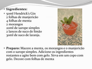 Ingredientes:
 50ml Hendrick’s Gin
2 folhas de manjericão
4 folhas de menta
2 morangos
20ml de xarope simples
2 lances de suco de limão
30ml de suco de laranja.
 Preparo: Macere a menta, os morangos e o manjericão
com o xarope simples. Adicione os ingredientes
restantes e agite bem com gelo. Sirva em um copo com
gelo. Decore com folhas de menta
 