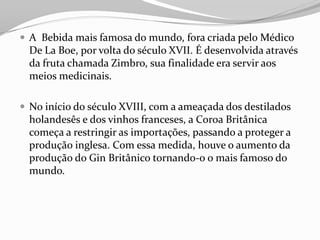  A Bebida mais famosa do mundo, fora criada pelo Médico
De La Boe, por volta do século XVII. É desenvolvida através
da fruta chamada Zimbro, sua finalidade era servir aos
meios medicinais.
 No início do século XVIII, com a ameaçada dos destilados
holandesês e dos vinhos franceses, a Coroa Britânica
começa a restringir as importações, passando a proteger a
produção inglesa. Com essa medida, houve o aumento da
produção do Gin Britânico tornando-o o mais famoso do
mundo.
 