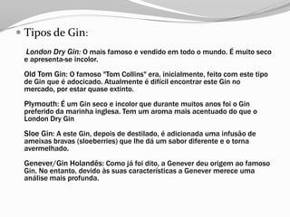  Tipos de Gin:
London Dry Gin: O mais famoso e vendido em todo o mundo. É muito seco
e apresenta-se incolor.
Old Tom Gin: O famoso "Tom Collins" era, inicialmente, feito com este tipo
de Gin que é adocicado. Atualmente é difícil encontrar este Gin no
mercado, por estar quase extinto.
Plymouth: É um Gin seco e incolor que durante muitos anos foi o Gin
preferido da marinha inglesa. Tem um aroma mais acentuado do que o
London Dry Gin
Sloe Gin: A este Gin, depois de destilado, é adicionada uma infusão de
ameixas bravas (sloeberries) que lhe dá um sabor diferente e o torna
avermelhado.
Genever/Gin Holandês: Como já foi dito, a Genever deu origem ao famoso
Gin. No entanto, devido às suas características a Genever merece uma
análise mais profunda.
 