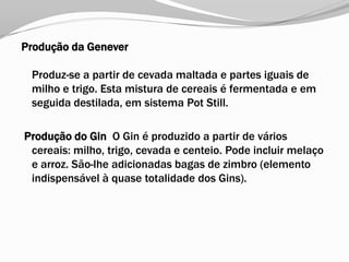 Produção da Genever
Produz-se a partir de cevada maltada e partes iguais de
milho e trigo. Esta mistura de cereais é fermentada e em
seguida destilada, em sistema Pot Still.
Produção do Gin O Gin é produzido a partir de vários
cereais: milho, trigo, cevada e centeio. Pode incluir melaço
e arroz. São-lhe adicionadas bagas de zimbro (elemento
indispensável à quase totalidade dos Gins).
 