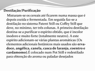 Destilação/Purificação
Misturam-se os cereais até ficarem numa massa que é
depois cozida e fermentada. Em seguida faz-se a
destilação no sistema Patent Still ou Coffey Still que
deve, no mínimo, ter três colunas. A primeira destilação
destina-se a purificar o espírito obtido, que é incolor
inodoro e muito forte (totalmente neutro). A este
espírito adicionam-se várias plantas aromáticas (Os
elementos adicionais botânicos mais usados são erva-
doce, angélica, canela, casca de laranja, coentro e
cardamomo).É colocado num Pot Still e redestilado
para obtenção do aroma ou paladar desejados
 