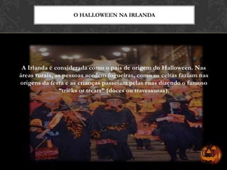A Irlanda é considerada como o país de origem do Halloween. Nas
áreas rurais, as pessoas acedem fogueiras, como os celtas faziam nas
origens da festa e as crianças passeiam pelas ruas dizendo o famoso
“tricks or treats” (doces ou travessuras).
O HALLOWEEN NA IRLANDA
 