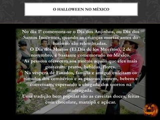 No dia 1º comemora-se o Dia dos Anjinhos, ou Dia dos
Santos Inocentes, quando as crianças mortas antes do
batismo são relembradas.
O Dia dos Mortos (El Dia de los Muertos), 2 de
novembro, é bastante comemorado no México.
As pessoas oferecem aos mortos aquilo que eles mais
gostavam: pratos, bebidas, flores.
Na véspera de Finados, família e amigos enfeitam os
túmulos dos cemitérios e as pessoas comem, bebem e
conversam, esperando a chegada dos mortos na
madrugada.
Uma tradição bem popular são as caveiras doces, feitas
com chocolate, marzipã e açúcar.
O HALLOWEEN NO MÉXICO
 