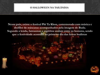 Nesse país, existe o festival Phi Ta Khon, comemorado com música e
desfiles de máscaras acompanhados pela imagem de Buda.
Segundo a lenda, fantasmas e espíritos andam entre os homens, sendo
que a festividade acontece no primeiro dia das festas budistas.
O HALLOWEEN NA TAILÂNDIA
 