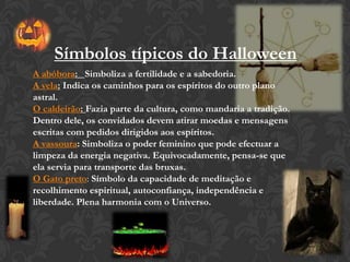 A abóbora: Simboliza a fertilidade e a sabedoria.
A vela: Indica os caminhos para os espíritos do outro plano
astral.
O caldeirão: Fazia parte da cultura, como mandaria a tradição.
Dentro dele, os convidados devem atirar moedas e mensagens
escritas com pedidos dirigidos aos espíritos.
A vassoura: Simboliza o poder feminino que pode efectuar a
limpeza da energia negativa. Equivocadamente, pensa-se que
ela servia para transporte das bruxas.
O Gato preto: Símbolo da capacidade de meditação e
recolhimento espiritual, autoconfiança, independência e
liberdade. Plena harmonia com o Universo.
Símbolos típicos do Halloween
 