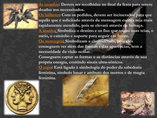 As moedas: Devem ser recolhidas no final da festa para serem
doadas aos necessitados.
Os bilhetes: Com os pedidos, devem ser incinerados para que
aquilo que é solicitado através da mensagem escrita seja mais
rapidamente atendido, pois se elevará através da fumaça.
A aranha: Simboliza o destino e os fios que tecem suas teias, o
meio, o caminho e suporte para seguir em frente.
Os morcegos: Simbolizam a clarividência, pois eles
conseguem ver além das formas e das aparências, sem a
necessidade da visão ocular.
Conseguem captar as formas e as distâncias através de sua
própria energia, emitindo sinais ultra-sónicos.
O sapo: Está ligado à simbologia do poder da sabedoria
feminina, símbolo lunar e atributo dos mortos e de magia
feminina.
 