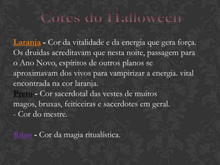Laranja - Cor da vitalidade e da energia que gera força.
Os druidas acreditavam que nesta noite, passagem para
o Ano Novo, espíritos de outros planos se
aproximavam dos vivos para vampirizar a energia. vital
encontrada na cor laranja.
Preto - Cor sacerdotal das vestes de muitos
magos, bruxas, feiticeiras e sacerdotes em geral.
- Cor do mestre.
Roxo - Cor da magia ritualística.
 