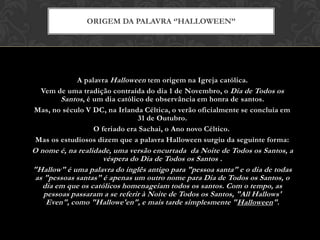 A palavra Halloween tem origem na Igreja católica.
Vem de uma tradição contraída do dia 1 de Novembro, o Dia de Todos os
Santos, é um dia católico de observância em honra de santos.
Mas, no século V DC, na Irlanda Céltica, o verão oficialmente se concluía em
31 de Outubro.
O feriado era Sachai, o Ano novo Céltico.
Mas os estudiosos dizem que a palavra Halloween surgiu da seguinte forma:
O nome é, na realidade, uma versão encurtada da Noite de Todos os Santos, a
véspera do Dia de Todos os Santos .
"Hallow" é uma palavra do inglês antigo para "pessoa santa" e o dia de todas
as "pessoas santas" é apenas um outro nome para Dia de Todos os Santos, o
dia em que os católicos homenageiam todos os santos. Com o tempo, as
pessoas passaram a se referir à Noite de Todos os Santos, "All Hallows'
Even", como "Hallowe'en", e mais tarde simplesmente "Halloween".
ORIGEM DA PALAVRA „‟HALLOWEEN‟‟
 