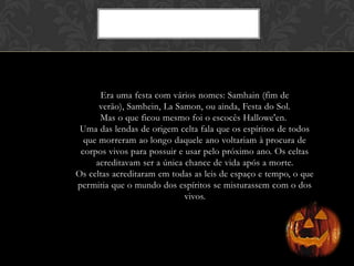 Era uma festa com vários nomes: Samhain (fim de
verão), Samhein, La Samon, ou ainda, Festa do Sol.
Mas o que ficou mesmo foi o escocês Hallowe'en.
Uma das lendas de origem celta fala que os espíritos de todos
que morreram ao longo daquele ano voltariam à procura de
corpos vivos para possuir e usar pelo próximo ano. Os celtas
acreditavam ser a única chance de vida após a morte.
Os celtas acreditaram em todas as leis de espaço e tempo, o que
permitia que o mundo dos espíritos se misturassem com o dos
vivos.
 
