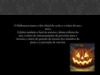 O Halloween marca o fim oficial do verão e o início do ano-
novo.
Celebra também o final da terceira e última colheita do
ano, o início do armazenamento de provisões para o
inverno, o início do período de retorno dos rebanhos do
pasto e a renovação de suas leis.
 