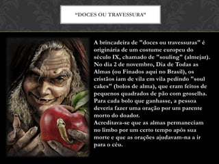 A brincadeira de "doces ou travessuras" é
originária de um costume europeu do
século IX, chamado de "souling" (almejar).
No dia 2 de novembro, Dia de Todas as
Almas (ou Finados aqui no Brasil), os
cristãos iam de vila em vila pedindo "soul
cakes" (bolos de alma), que eram feitos de
pequenos quadrados de pão com groselha.
Para cada bolo que ganhasse, a pessoa
deveria fazer uma oração por um parente
morto do doador.
Acreditava-se que as almas permaneciam
no limbo por um certo tempo após sua
morte e que as orações ajudavam-na a ir
para o céu.
“DOCES OU TRAVESSURA”
 