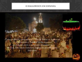 Como no Brasil, comemora-se o Dia de Todos os Santos em
1º de novembro e Finados no dia seguinte.
As pessoas usam as datas para relembrar os
mortos, decorando túmulos e lápides de pessoas que já
faleceram.
O HALLOWEEN EM ESPANHA
 