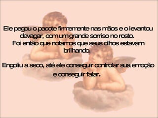 Ele pegou o pacote firmemente nas mãos e o levantou devagar, com um grande sorriso no rosto.  Foi então que notamos que seus olhos estavam brilhando.  Engoliu a seco, até ele conseguir controlar sua emoção e conseguir falar .  
