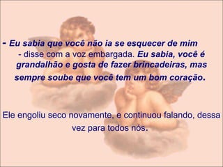 -  Eu sabia que você não ia se esquecer de mim  - disse com a voz embargada.  Eu sabia, você é grandalhão e gosta de fazer brincadeiras, mas sempre soube que você tem um bom coração .    Ele engoliu seco novamente, e continuou falando, dessa vez para todos nós .   