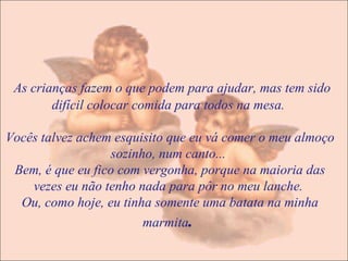 As crianças fazem o que podem para ajudar, mas tem sido difícil colocar comida para todos na mesa.  Vocês talvez achem esquisito que eu vá comer o meu almoço sozinho, num canto...  Bem, é que eu fico com vergonha, porque na maioria das vezes eu não tenho nada para pôr no meu lanche.  Ou, como hoje, eu tinha somente uma batata na minha marmita .  