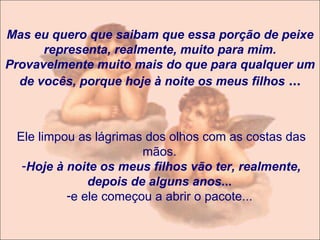Mas eu quero que saibam que essa porção de peixe representa, realmente, muito para mim. Provavelmente muito mais do que para qualquer um de vocês, porque hoje à noite os meus filhos   ... Ele limpou as lágrimas dos olhos com as costas das mãos.  Hoje à noite os meus filhos vão ter, realmente, depois de alguns anos ...   e ele começou a abrir o pacote...  
