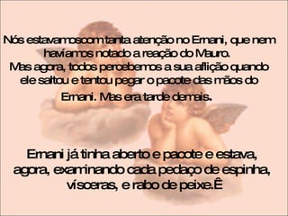 Nós estavamoscom tanta atenção no Ernani, que nem havíamos notado a reação do Mauro.  Mas agora, todos percebemos a sua aflição quando ele saltou e tentou pegar o pacote das mãos do Ernani. Mas era tarde demais .  Ernani já tinha aberto e pacote e estava, agora, examinando cada pedaço de espinha, vísceras, e rabo de peixe.  