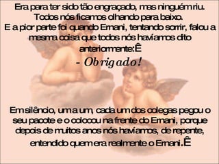 Era para ter sido tão engraçado, mas ninguém riu. Todos nós ficamos olhando para baixo.  E a pior parte foi quando Ernani, tentando sorrir, falou a mesma coisa que todos nós havíamos dito anteriormente :   - Obrigado!   Em silêncio, um a um, cada um dos colegas pegou o seu pacote e o colocou na frente do Ernani, porque depois de muitos anos nós havíamos, de repente, entendido quem era realmente o Ernani .   