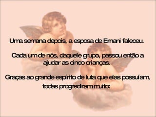 Uma semana depois, a esposa de Ernani faleceu.  Cada um de nós, daquele grupo, passou então a ajudar as cinco crianças.  Graças ao grande espírito de luta que elas possuíam, todas progrediram muito:   