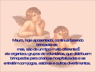 Mauro, hoje aposentado, continua fazendo brincadeiras;  mas, são de um tipo muito diferente:  ele organizou grupos de voluntários, que distribuem brinquedos para crianças hospitalizadas e as entretêm com jogos, estórias e outros divertimentos .  