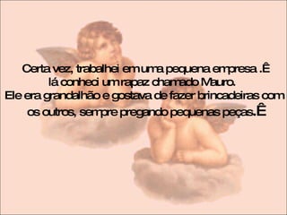 Certa vez, trabalhei em uma pequena empresa .  lá conheci um rapaz chamado Mauro.  Ele era grandalhão e gostava de fazer brincadeiras com os outros, sempre pregando pequenas peças .  