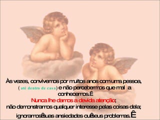 Às vezes, convivemos por muitos anos com uma pessoa,  (   até dentro de casa )  e não percebermos que mal  a conhecemos.  Nunca lhe damos a devida atenção ;  não demonstramos qualquer interesse pelas coisas dela;  ignoramos suas ansiedades ou seus problemas.   