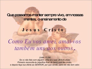 Que possamos manter sempre vivo, em nossas mentes ,  o ensinamento de J e s u s  C r i s t o :  Como Eu vos amei, amai-vos também uns aos outros . (João 13,34) Se vc não fala com alguém, olha só o que JESUS disse; Primeiro reconcilia-te (significa ficar de bem) com teu irmão,  e depois faça tua oferta ao SENHOR, por que senão, para ele não tem valor. 