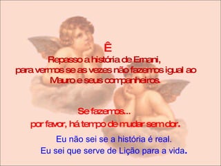   Repasso a história de Ernani,  para vermos se as vezes não fazemos igual ao Mauro e seus companheiros . Se fazemos...  por favor, há tempo de mudar sem dor . Eu não sei se a história é real. Eu sei que serve de Lição para a vida . 