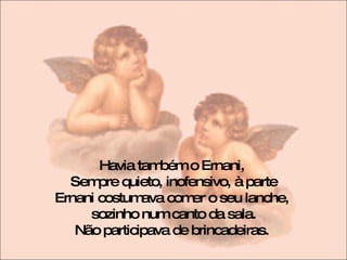 Havia também o Ernani,  Sempre quieto, inofensivo, à parte Ernani costumava comer o seu lanche,  sozinho num canto da sala. Não participava de brincadeiras.  