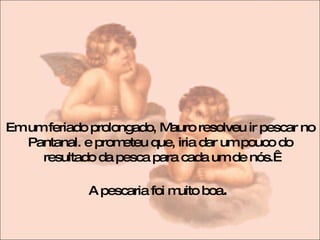 Em um feriado prolongado, Mauro resolveu ir pescar no Pantanal. e prometeu que, iria dar um pouco do resultado da pesca para cada um de nós.  A pescaria foi muito boa .  