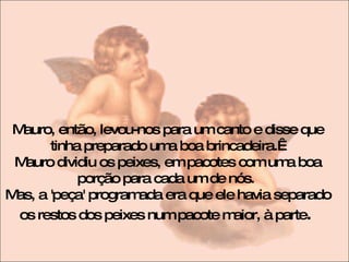 Mauro, então, levou-nos para um canto e disse que tinha preparado uma boa brincadeira.   Mauro dividiu os peixes, em pacotes com uma boa porção para cada um de nós.  Mas, a 'peça' programada era que ele havia separado os restos dos peixes num pacote maior, à parte .  
