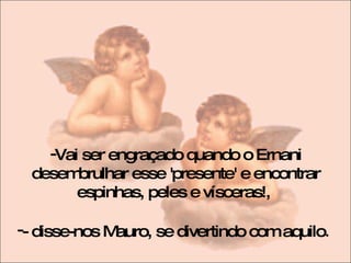 Vai ser engraçado quando o Ernani desembrulhar esse 'presente' e encontrar espinhas, peles e vísceras!,  - disse-nos Mauro, se divertindo com aquilo .  