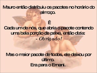 Mauro então distribuiu os pacotes no horário do almoço.    Cada um de nós, que abria o pacote contendo uma bela porção de peixe, então dizia:  - Obrigado! Mas o maior pacote de todos, ele deixou por último.  Era para o Ernani.  
