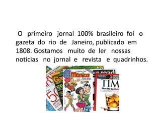 O primeiro jornal 100% brasileiro foi o
gazeta do rio de Janeiro, publicado em
1808. Gostamos muito de ler nossas
noticias no jornal e revista e quadrinhos.
 