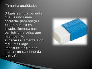 “Terceira qualidade:O lápis sempre permite que usemos uma borracha para apagar aquilo que estava errado. Entenda que corrigir uma coisa que fizemos não é, necessariamente algo mau, mas algo importante para nos manter no caminho da justiça”.