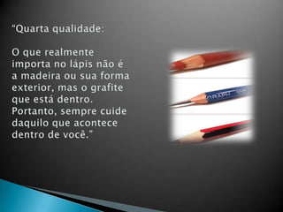“Quarta qualidade:O que realmente importa no lápis não é a madeira ou sua forma exterior, mas o grafite que está dentro. Portanto, sempre cuide daquilo que acontece dentro de você.”