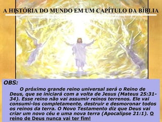 A HISTÓRIA DO MUNDO EM UM CAPÍTULO DA BÍBLIA




OBS:
     O próximo grande reino universal será o Reino de
 Deus, que se iniciará com a volta de Jesus (Mateus 25:31-
 34). Esse reino não vai assumir reinos terrenos. Ele vai
 consumí-los completamente, destruir e desmoronar todos
 os reinos da terra. O Novo Testamento diz que Deus vai
 criar um novo céu e uma nova terra (Apocalipse 21:1). O
                                                       19
 reino de Deus nunca vai ter fim!
 