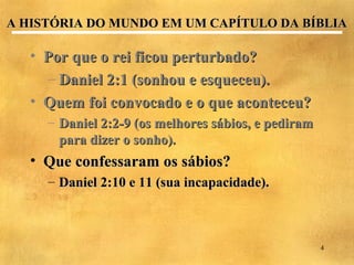 A HISTÓRIA DO MUNDO EM UM CAPÍTULO DA BÍBLIA

   • Por que o rei ficou perturbado?
     – Daniel 2:1 (sonhou e esqueceu).
   • Quem foi convocado e o que aconteceu?
     – Daniel 2:2-9 (os melhores sábios, e pediram
       para dizer o sonho).
   • Que confessaram os sábios?
     – Daniel 2:10 e 11 (sua incapacidade).



                                                     4
 