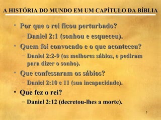 A HISTÓRIA DO MUNDO EM UM CAPÍTULO DA BÍBLIA

   • Por que o rei ficou perturbado?
     – Daniel 2:1 (sonhou e esqueceu).
   • Quem foi convocado e o que aconteceu?
     – Daniel 2:2-9 (os melhores sábios, e pediram
       para dizer o sonho).
   • Que confessaram os sábios?
     – Daniel 2:10 e 11 (sua incapacidade).
   • Que fez o rei?
     – Daniel 2:12 (decretou-lhes a morte).
                                                     5
 