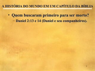 A HISTÓRIA DO MUNDO EM UM CAPÍTULO DA BÍBLIA

   • Quem buscaram primeiro para ser morto?
     – Daniel 2:13 e 14 (Daniel e seu companheiros).




                                                   7
 