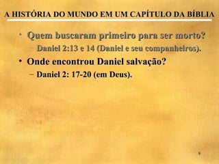 A HISTÓRIA DO MUNDO EM UM CAPÍTULO DA BÍBLIA

   • Quem buscaram primeiro para ser morto?
     – Daniel 2:13 e 14 (Daniel e seu companheiros).
   • Onde encontrou Daniel salvação?
     – Daniel 2: 17-20 (em Deus).




                                                   8
 