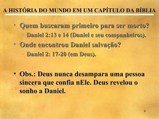 A HISTÓRIA DO MUNDO EM UM CAPÍTULO DA BÍBLIA

   • Quem buscaram primeiro para ser morto?
     – Daniel 2:13 e 14 (Daniel e seu companheiros).
   • Onde encontrou Daniel salvação?
     – Daniel 2: 17-20 (em Deus).


   • Obs.: Deus nunca desampara uma pessoa
     sincera que confia nEle. Deus revelou o
     sonho a Daniel.

                                                   9
 