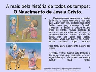 A mais bela história de todos os tempos:  O Nascimento de Jesus Cristo. Passaram-se nove meses a barriga de Maria já havia crescido e ela teve que viajar com seu esposo José para Belém para se recensear. Quando chegaram a Belém a cidade estava cheia de gente, muitas pessoas de todas as partes estavam ali para o recenseamento e também era dia de natal, por isso José não achou nenhuma vaga nos hotéis da cidade, todos estavam super lotados. José falou para o atendente de um dos hotéis. - Amigo, minha esposa está prestes a dar a luz será que você não tem um lugarzinho que ela possa ao menos passar esta noite? Adaptação : Rose Craveiro – www.rosecraveiro.blogspot.com História  adaptada:  Bernadete Sena de Santana de Jesus. 