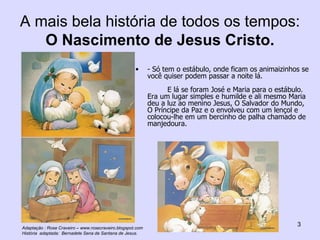 A mais bela história de todos os tempos:  O Nascimento de Jesus Cristo. - Só tem o estábulo, onde ficam os animaizinhos se você quiser podem passar a noite lá. E lá se foram José e Maria para o estábulo. Era um lugar simples e humilde e ali mesmo Maria deu a luz ao menino Jesus, O Salvador do Mundo, O Príncipe da Paz e o envolveu com um lençol e colocou-lhe em um bercinho de palha chamado de manjedoura. Adaptação : Rose Craveiro – www.rosecraveiro.blogspot.com História  adaptada:  Bernadete Sena de Santana de Jesus. 