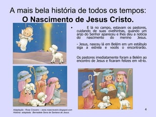 A mais bela história de todos os tempos:  O Nascimento de Jesus Cristo. E lá no campo, estavam os pastores, cuidando de suas ovelhinhas, quando um anjo do Senhor apareceu e lhes deu a notícia do nascimento do menino Jesus. - Jesus, nasceu lá em Belém em um estábulo siga a estrela e vocês o encontrarão. Os pastores imediatamente foram a Belém ao encontro de Jesus e ficaram felizes em vê-lo. Adaptação : Rose Craveiro – www.rosecraveiro.blogspot.com História  adaptada:  Bernadete Sena de Santana de Jesus. 
