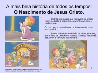 A mais bela história de todos os tempos:  O Nascimento de Jesus Cristo.   Os três reis magos que moravam no oriente viram a estrela, a seguiram e encontraram Jesus, Maria e José. Os reis magos presentearam a Jesus com incenso ouro e mira. Aquela noite foi a mais feliz de todas as noites, pois o filho de Deus havia nascido trazendo felicidade, paz, amor e salvação aos homens. Adaptação : Rose Craveiro – www.rosecraveiro.blogspot.com História  adaptada:  Bernadete Sena de Santana de Jesus. 