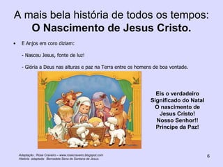 A mais bela história de todos os tempos:  O Nascimento de Jesus Cristo. E Anjos em coro diziam: - Nasceu Jesus, fonte de luz! - Glória a Deus nas alturas e paz na Terra entre os homens de boa vontade. Eis o verdadeiro Significado do Natal O nascimento de Jesus Cristo! Nosso Senhor!! Príncipe da Paz! Adaptação : Rose Craveiro – www.rosecraveiro.blogspot.com História  adaptada:  Bernadete Sena de Santana de Jesus. 