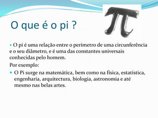 O que é o pi ?
 O pi é uma relação entre o perímetro de uma circunferência
e o seu diâmetro, e é uma das constantes universais
conhecidas pelo homem.
Por exemplo:
 O Pi surge na matemática, bem como na física, estatística,
  engenharia, arquitectura, biologia, astronomia e até
  mesmo nas belas artes.
 